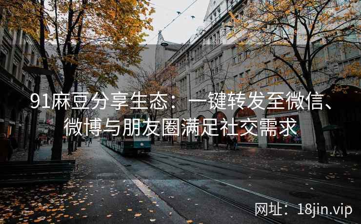 91麻豆分享生态：一键转发至微信、微博与朋友圈满足社交需求