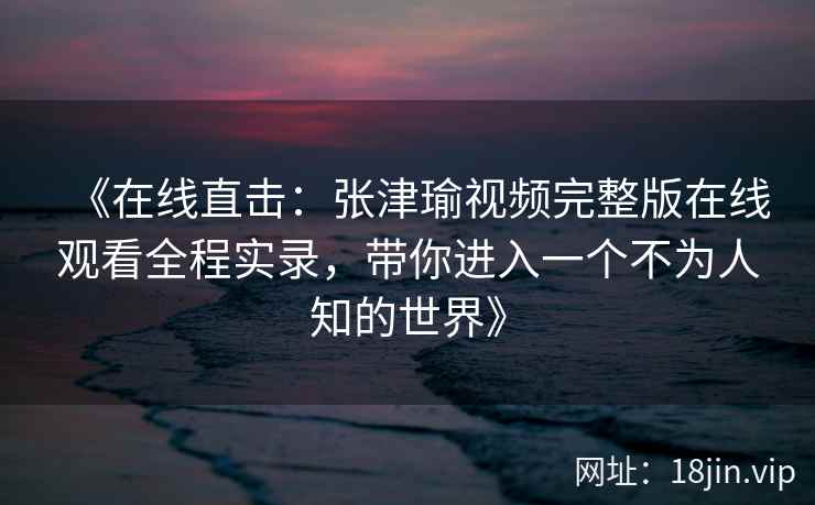 《在线直击：张津瑜视频完整版在线观看全程实录，带你进入一个不为人知的世界》
