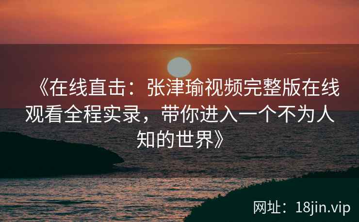 《在线直击：张津瑜视频完整版在线观看全程实录，带你进入一个不为人知的世界》