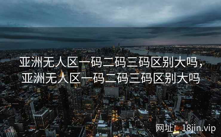 亚洲无人区一码二码三码区别大吗，亚洲无人区一码二码三码区别大吗