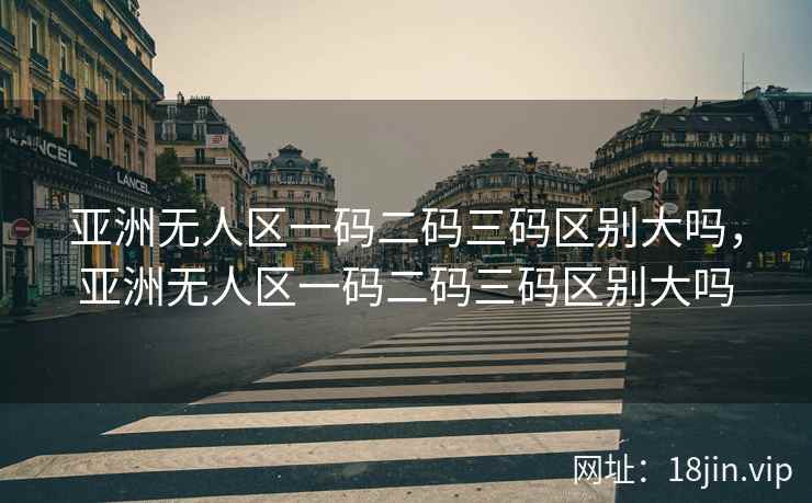 亚洲无人区一码二码三码区别大吗，亚洲无人区一码二码三码区别大吗
