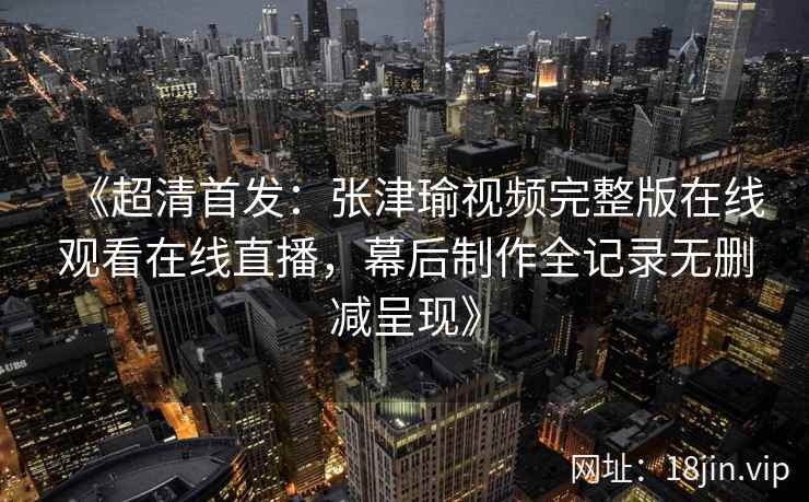 《超清首发:张津瑜视频完整版在线观看在线直播,幕后制作全记录无删减呈现》 《超清首发:张津瑜视频完整版在线观看在线直播,幕后制作全记录无删减呈现》