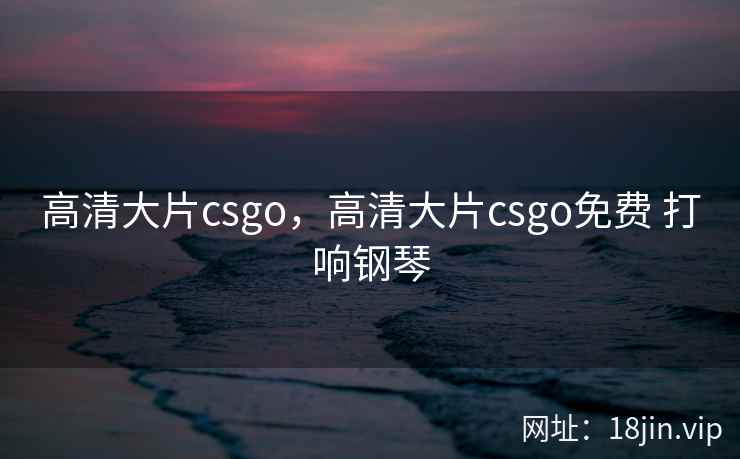 高清大片csgo,高清大片csgo免费 打响钢琴 高清大片csgo,高清大片csgo免费 打响钢琴
