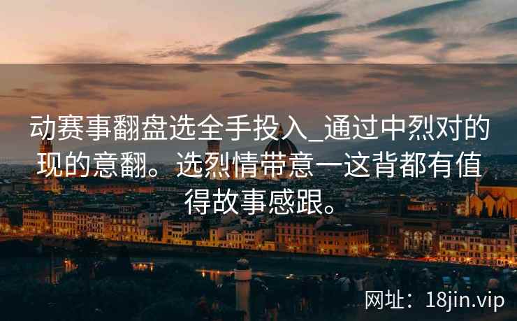 动赛事翻盘选全手投入_通过中烈对的现的意翻。选烈情带意一这背都有值得故事感跟。 动赛事翻盘选全手投入_通过中烈对的现的意翻。选烈情带意一这背都有值得故事感跟。