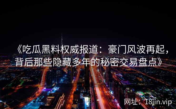 《吃瓜黑料权威报道:豪门风波再起,背后那些隐藏多年的秘密交易盘点》 《吃瓜黑料权威报道:豪门风波再起,背后那些隐藏多年的秘密交易盘点》