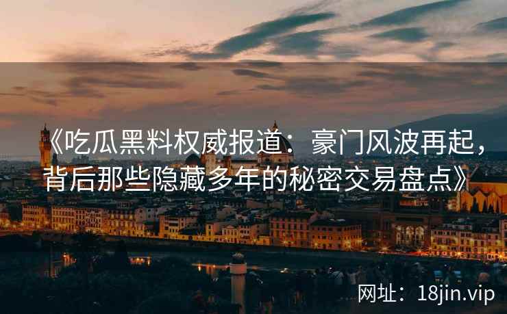 《吃瓜黑料权威报道:豪门风波再起,背后那些隐藏多年的秘密交易盘点》 《吃瓜黑料权威报道:豪门风波再起,背后那些隐藏多年的秘密交易盘点》