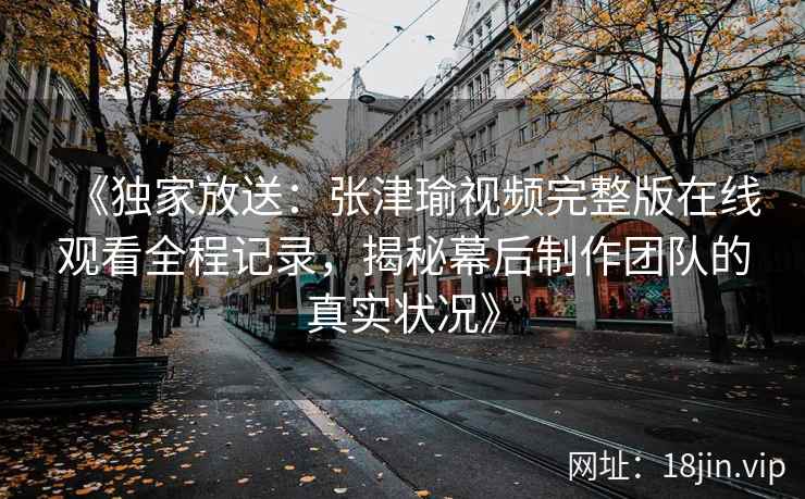 《独家放送：张津瑜视频完整版在线观看全程记录，揭秘幕后制作团队的真实状况》