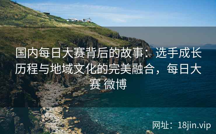 国内每日大赛背后的故事:选手成长历程与地域文化的完美融合,每日大赛 微博 国内每日大赛背后的故事:选手成长历程与地域文化的完美融合,每日大赛 微博