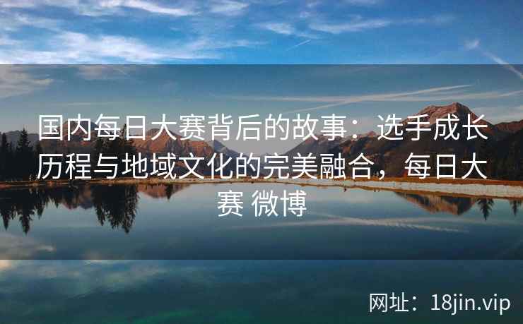 国内每日大赛背后的故事:选手成长历程与地域文化的完美融合,每日大赛 微博 国内每日大赛背后的故事:选手成长历程与地域文化的完美融合,每日大赛 微博