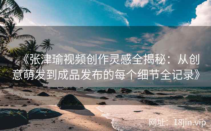 《张津瑜视频创作灵感全揭秘：从创意萌发到成品发布的每个细节全记录》
