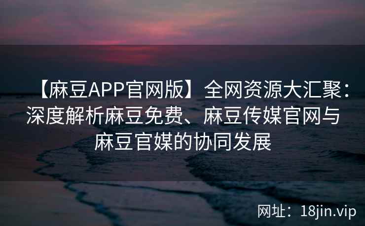 【麻豆APP官网版】全网资源大汇聚：深度解析麻豆免费、麻豆传媒官网与麻豆官媒的协同发展