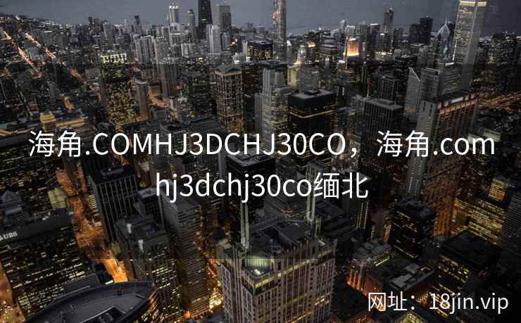 海角.COMHJ3DCHJ30CO，海角.comhj3dchj30co缅北