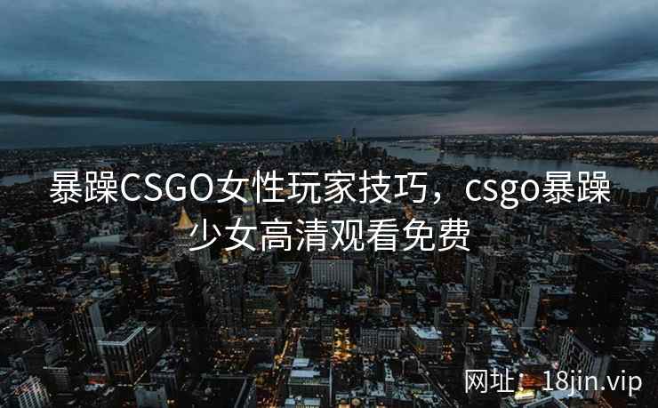 暴躁CSGO女性玩家技巧，csgo暴躁少女高清观看免费