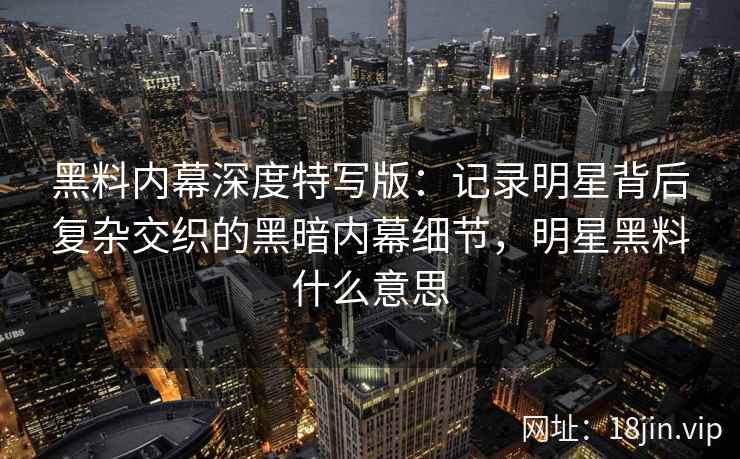 黑料内幕深度特写版：记录明星背后复杂交织的黑暗内幕细节，明星黑料什么意思
