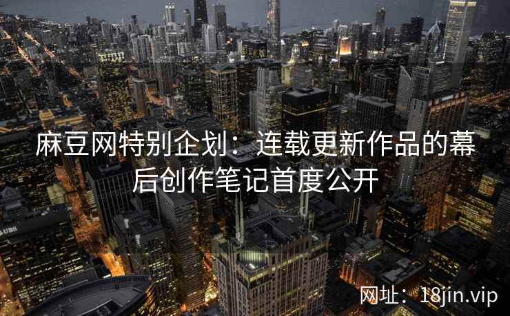 麻豆网特别企划：连载更新作品的幕后创作笔记首度公开