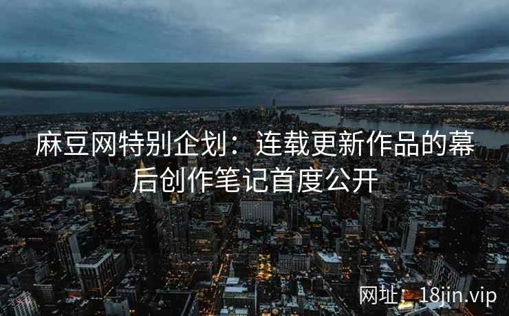 麻豆网特别企划：连载更新作品的幕后创作笔记首度公开