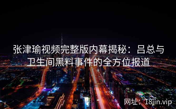 张津瑜视频完整版内幕揭秘：吕总与卫生间黑料事件的全方位报道