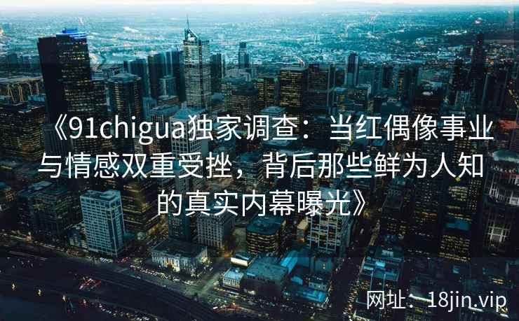 《91chigua独家调查：当红偶像事业与情感双重受挫，背后那些鲜为人知的真实内幕曝光》