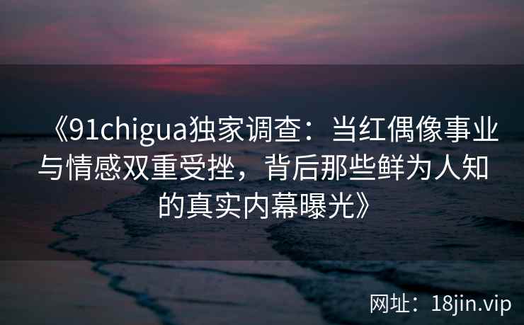 《91chigua独家调查：当红偶像事业与情感双重受挫，背后那些鲜为人知的真实内幕曝光》