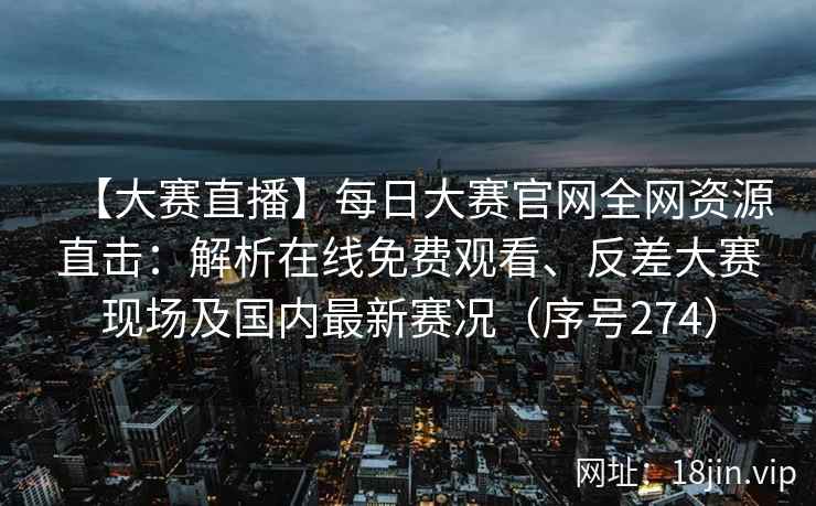 【大赛直播】每日大赛官网全网资源直击：解析在线免费观看、反差大赛现场及国内最新赛况（序号274）