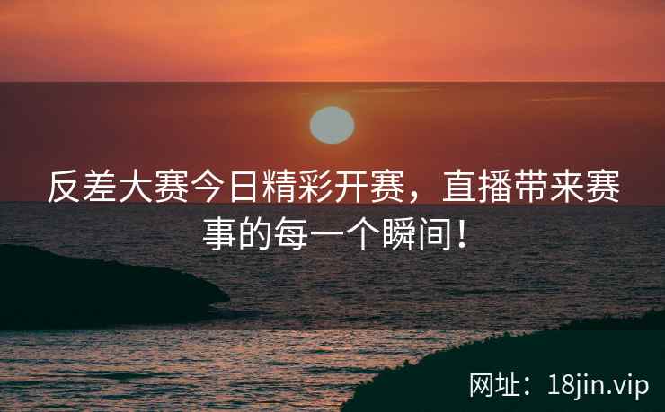 反差大赛今日精彩开赛，直播带来赛事的每一个瞬间！
