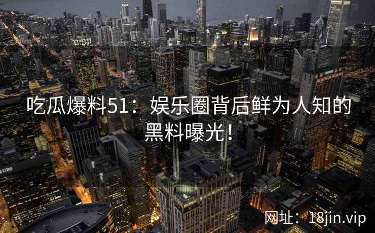 吃瓜爆料51：娱乐圈背后鲜为人知的黑料曝光！