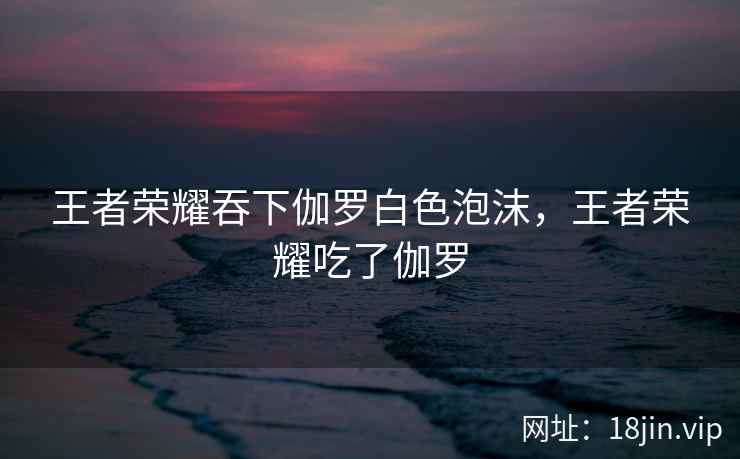 王者荣耀吞下伽罗白色泡沫，王者荣耀吃了伽罗