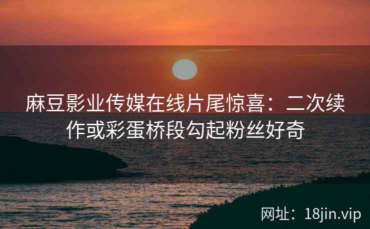 麻豆影业传媒在线片尾惊喜：二次续作或彩蛋桥段勾起粉丝好奇