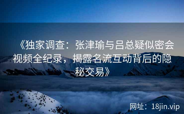 《独家调查：张津瑜与吕总疑似密会视频全纪录，揭露名流互动背后的隐秘交易》