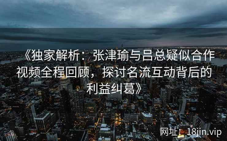 《独家解析：张津瑜与吕总疑似合作视频全程回顾，探讨名流互动背后的利益纠葛》