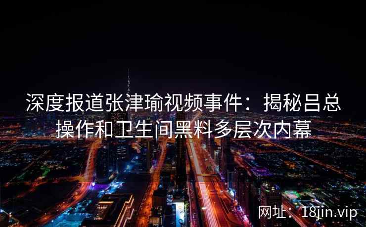 深度报道张津瑜视频事件：揭秘吕总操作和卫生间黑料多层次内幕