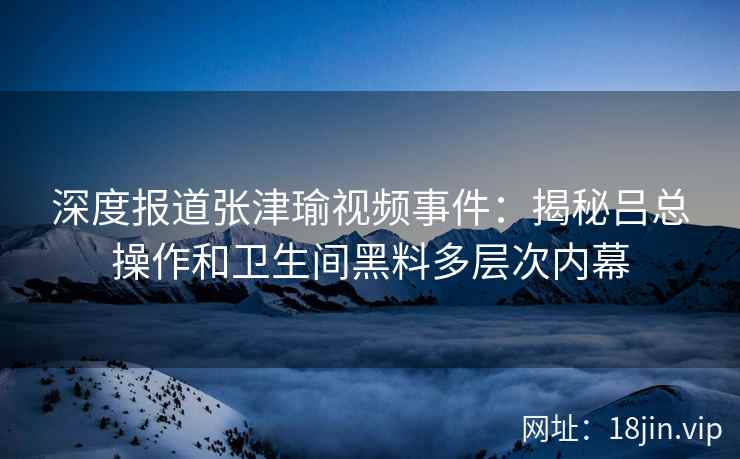 深度报道张津瑜视频事件：揭秘吕总操作和卫生间黑料多层次内幕