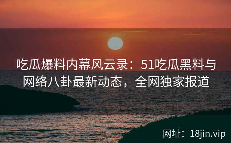 吃瓜爆料内幕风云录：51吃瓜黑料与网络八卦最新动态，全网独家报道