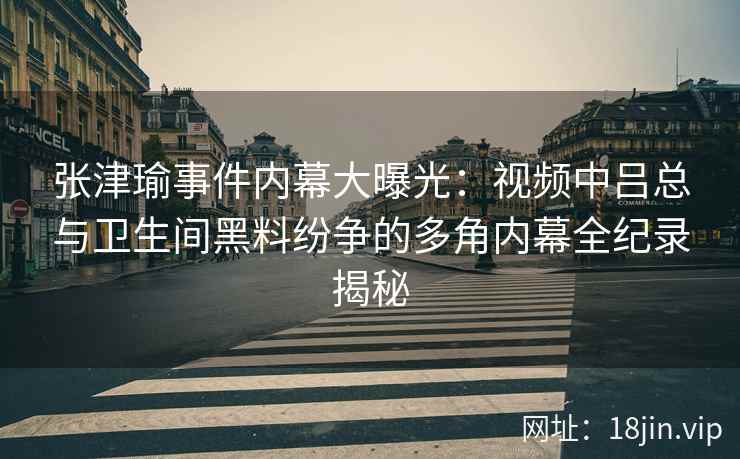 张津瑜事件内幕大曝光：视频中吕总与卫生间黑料纷争的多角内幕全纪录揭秘