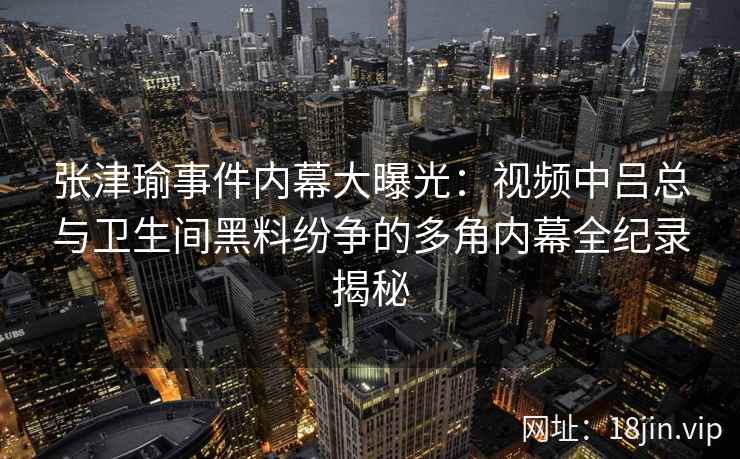 张津瑜事件内幕大曝光：视频中吕总与卫生间黑料纷争的多角内幕全纪录揭秘