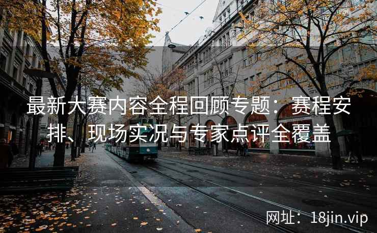 最新大赛内容全程回顾专题：赛程安排、现场实况与专家点评全覆盖