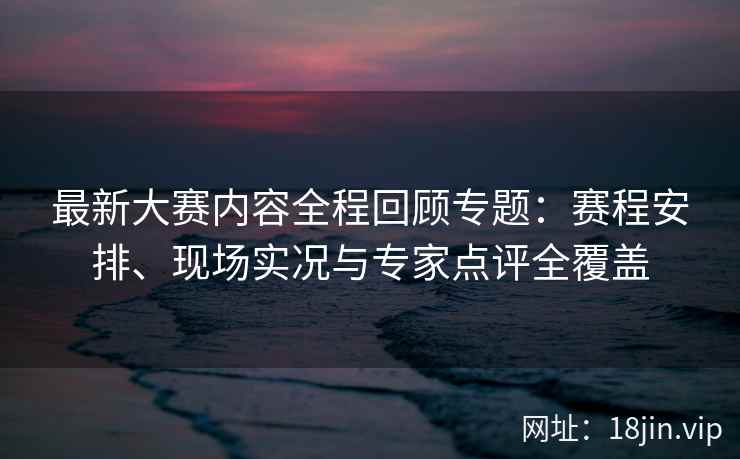 最新大赛内容全程回顾专题：赛程安排、现场实况与专家点评全覆盖