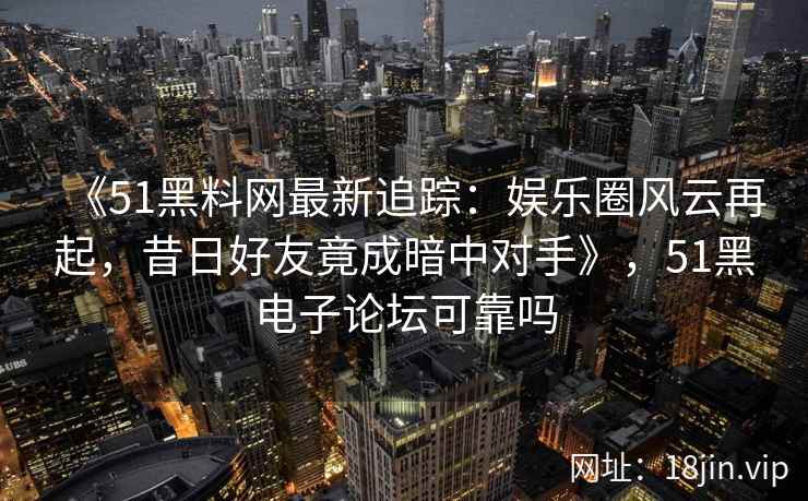 《51黑料网最新追踪：娱乐圈风云再起，昔日好友竟成暗中对手》，51黑电子论坛可靠吗