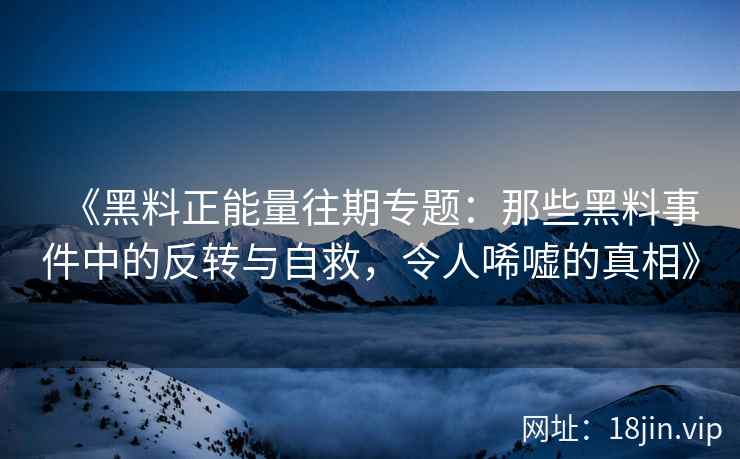 《黑料正能量往期专题：那些黑料事件中的反转与自救，令人唏嘘的真相》