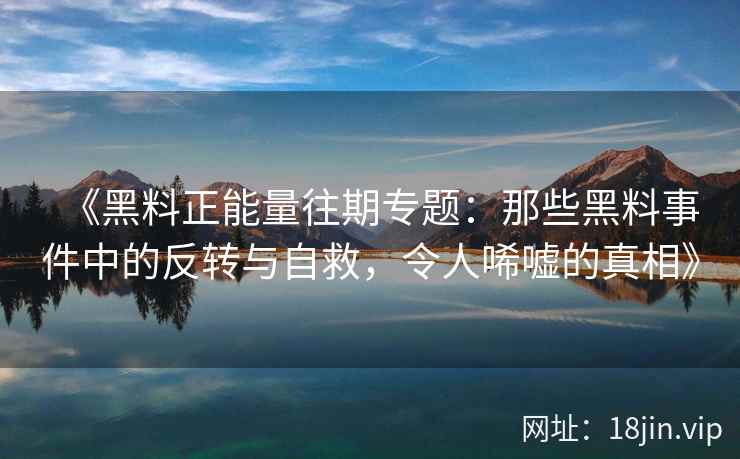 《黑料正能量往期专题：那些黑料事件中的反转与自救，令人唏嘘的真相》