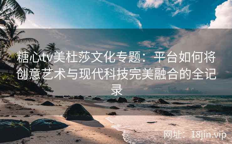 糖心tv美杜莎文化专题：平台如何将创意艺术与现代科技完美融合的全记录