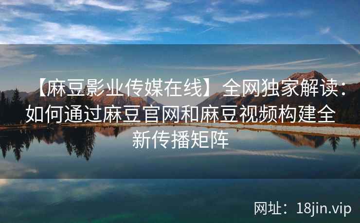 【麻豆影业传媒在线】全网独家解读：如何通过麻豆官网和麻豆视频构建全新传播矩阵