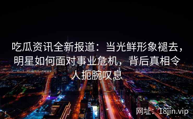 吃瓜资讯全新报道：当光鲜形象褪去，明星如何面对事业危机，背后真相令人扼腕叹息