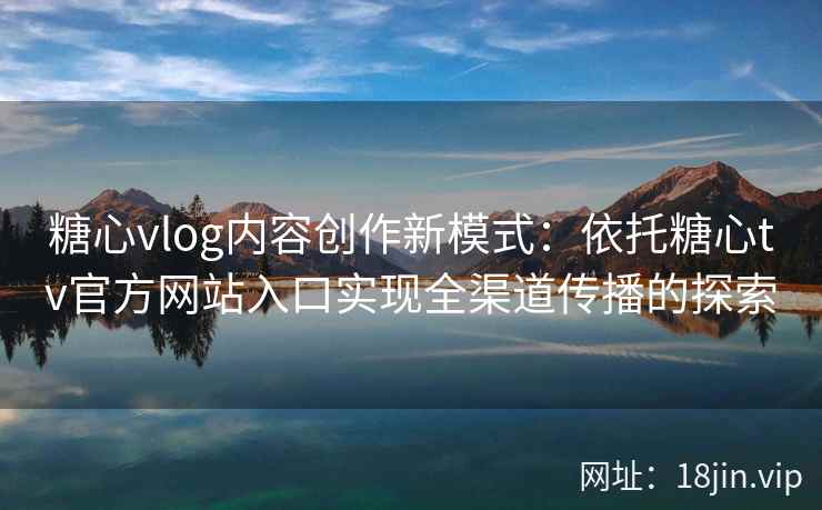 糖心vlog内容创作新模式：依托糖心tv官方网站入口实现全渠道传播的探索