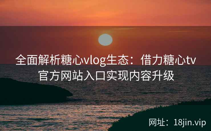 全面解析糖心vlog生态:借力糖心tv官方网站入口实现内容升级 全面解析糖心vlog生态:借力糖心tv官方网站入口实现内容升级