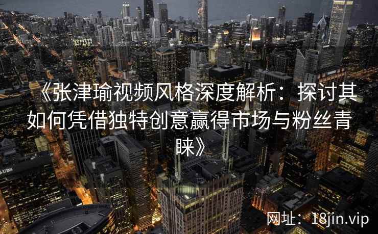 《张津瑜视频风格深度解析：探讨其如何凭借独特创意赢得市场与粉丝青睐》