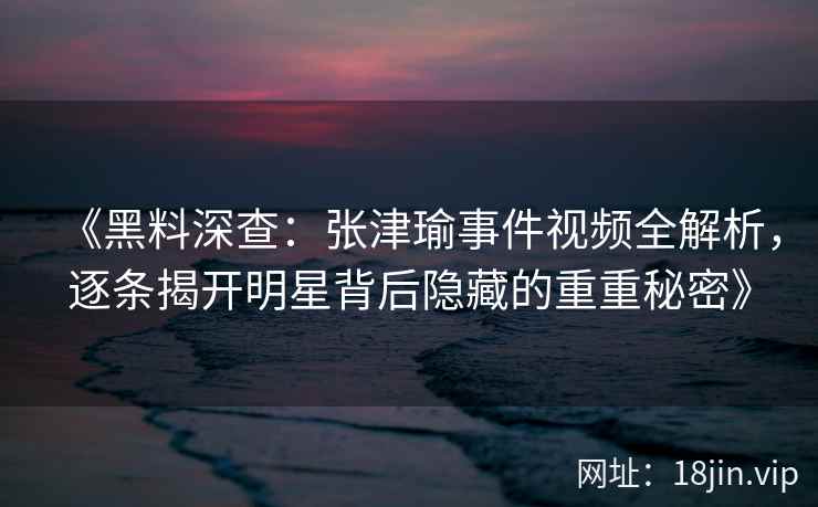 《黑料深查：张津瑜事件视频全解析，逐条揭开明星背后隐藏的重重秘密》