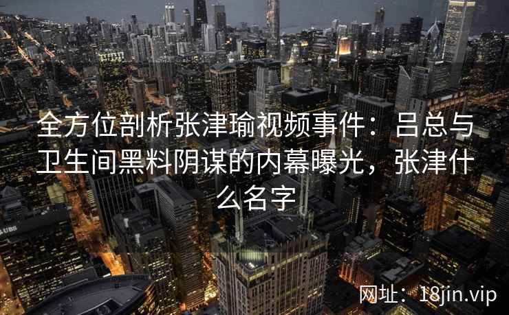 全方位剖析张津瑜视频事件：吕总与卫生间黑料阴谋的内幕曝光，张津什么名字