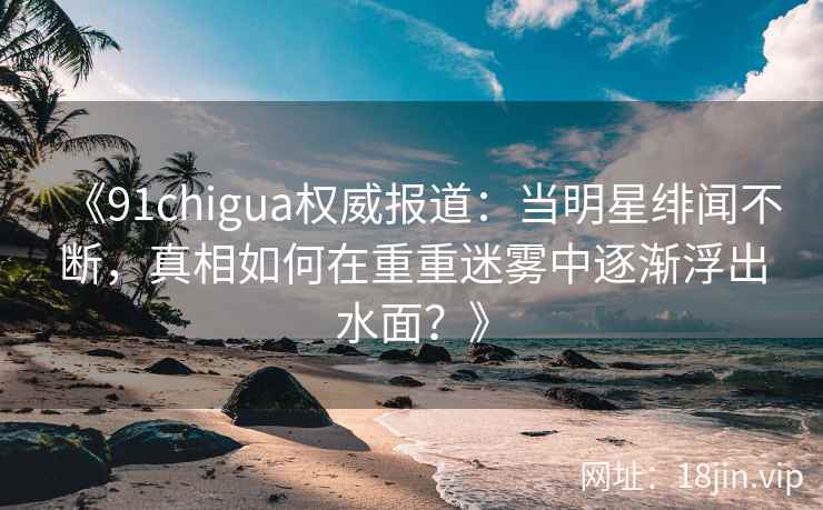 《91chigua权威报道：当明星绯闻不断，真相如何在重重迷雾中逐渐浮出水面？》