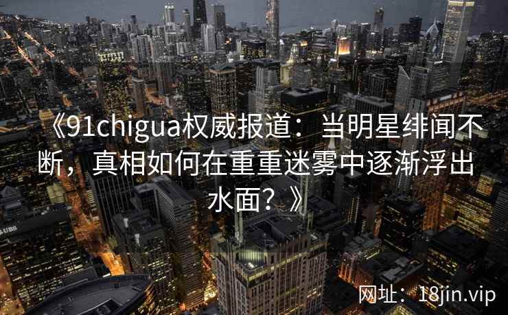 《91chigua权威报道：当明星绯闻不断，真相如何在重重迷雾中逐渐浮出水面？》